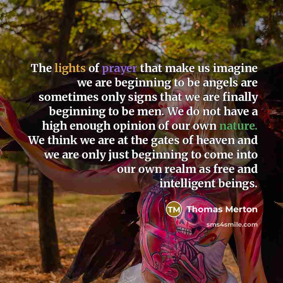 “The lights of prayer that make us imagine we are beginning to be angels are sometimes only signs that we are finally beginning to be men. We do not have a high enough opinion of our own nature. We think we are at the gates of heaven and we are only just beginning to come into our own realm as free…” quote by Thomas Merton