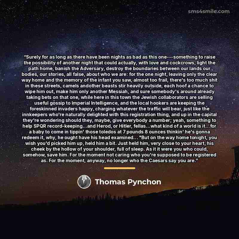 “Surely for as long as there have been nights as bad as this one---something to raise the possibility of another night that could actually, with love and cockcrows, light the path home, banish the Adversary, destroy the boundaries between our lands our bodies, our stories, all false, about who we…” quote by Thomas Pynchon