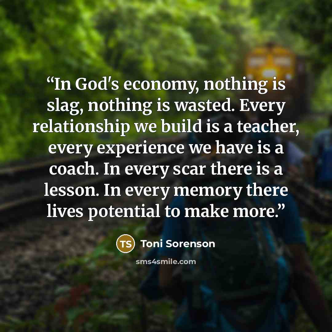 “In God's economy, nothing is slag, nothing is wasted. Every relationship we build is a teacher, every experience we have is a coach. In every scar there is a lesson. In every memory there lives potential to make more.” quote by Toni Sorenson