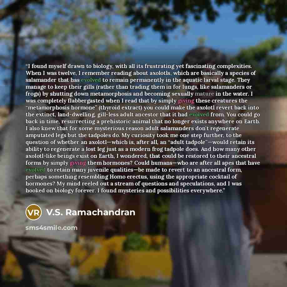 “I found myself drawn to biology, with all its frustrating yet fascinating complexities. When I was twelve, I remember reading about axolotls, which are basically a species of salamander that has evolved to remain permanently in the aquatic larval stage. They manage to keep their gills (rather than…” quote by V.S. Ramachandran