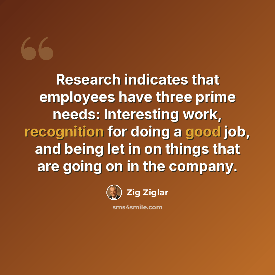 “Research indicates that employees have three prime needs: Interesting work, recognition for doing a good job, and being let in on things that are going on in the company.” quote by Zig Ziglar