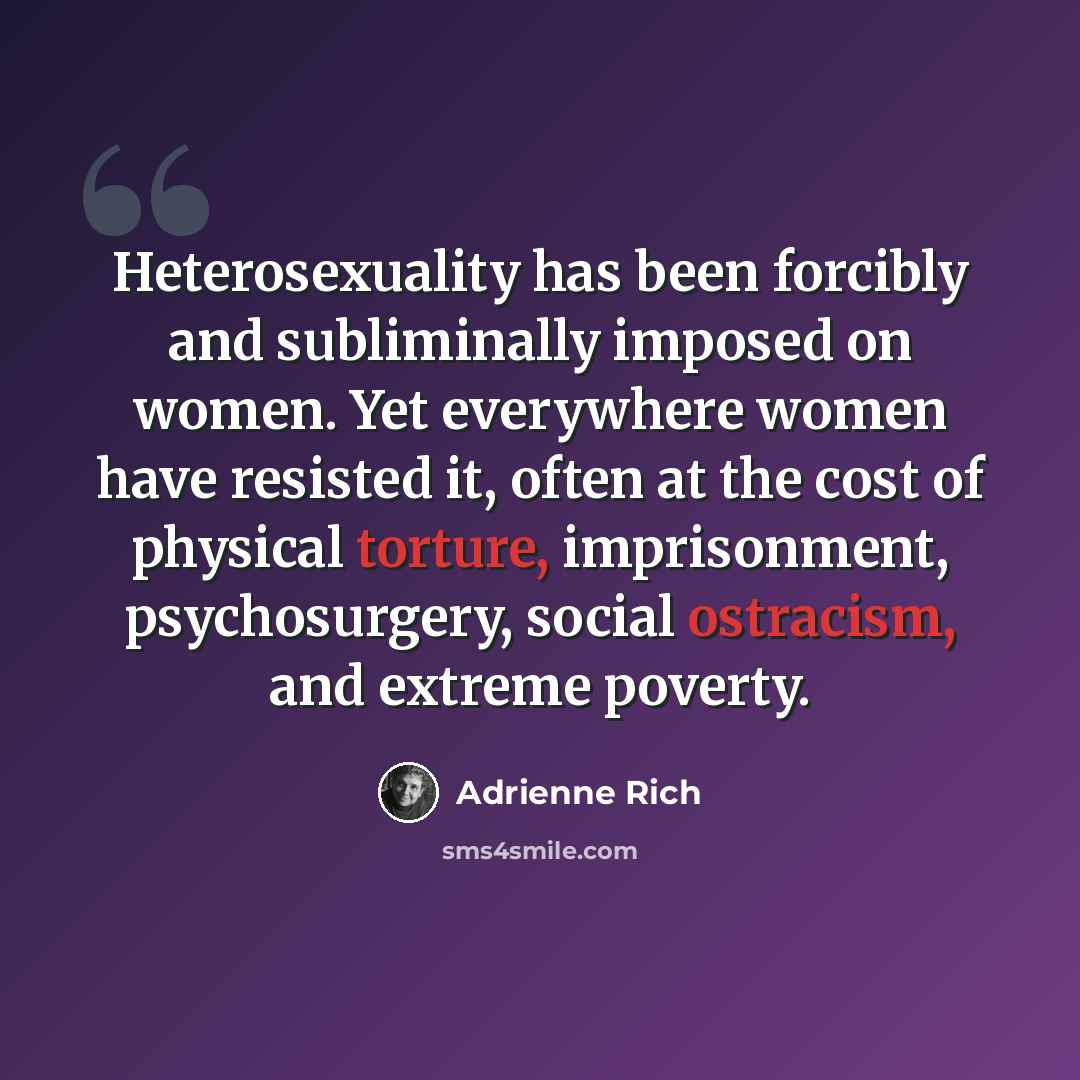 “Heterosexuality has been forcibly and subliminally imposed on women. Yet everywhere women have resisted it, often at the cost of physical torture, imprisonment, psychosurgery, social ostracism, and extreme poverty.” quote by Adrienne Rich
