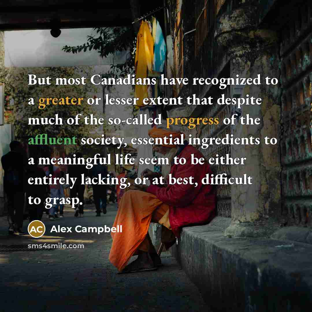 “But most Canadians have recognized to a greater or lesser extent that despite much of the so-called progress of the affluent society, essential ingredients to a meaningful life seem to be either entirely lacking, or at best, difficult to grasp.” quote by Alex Campbell