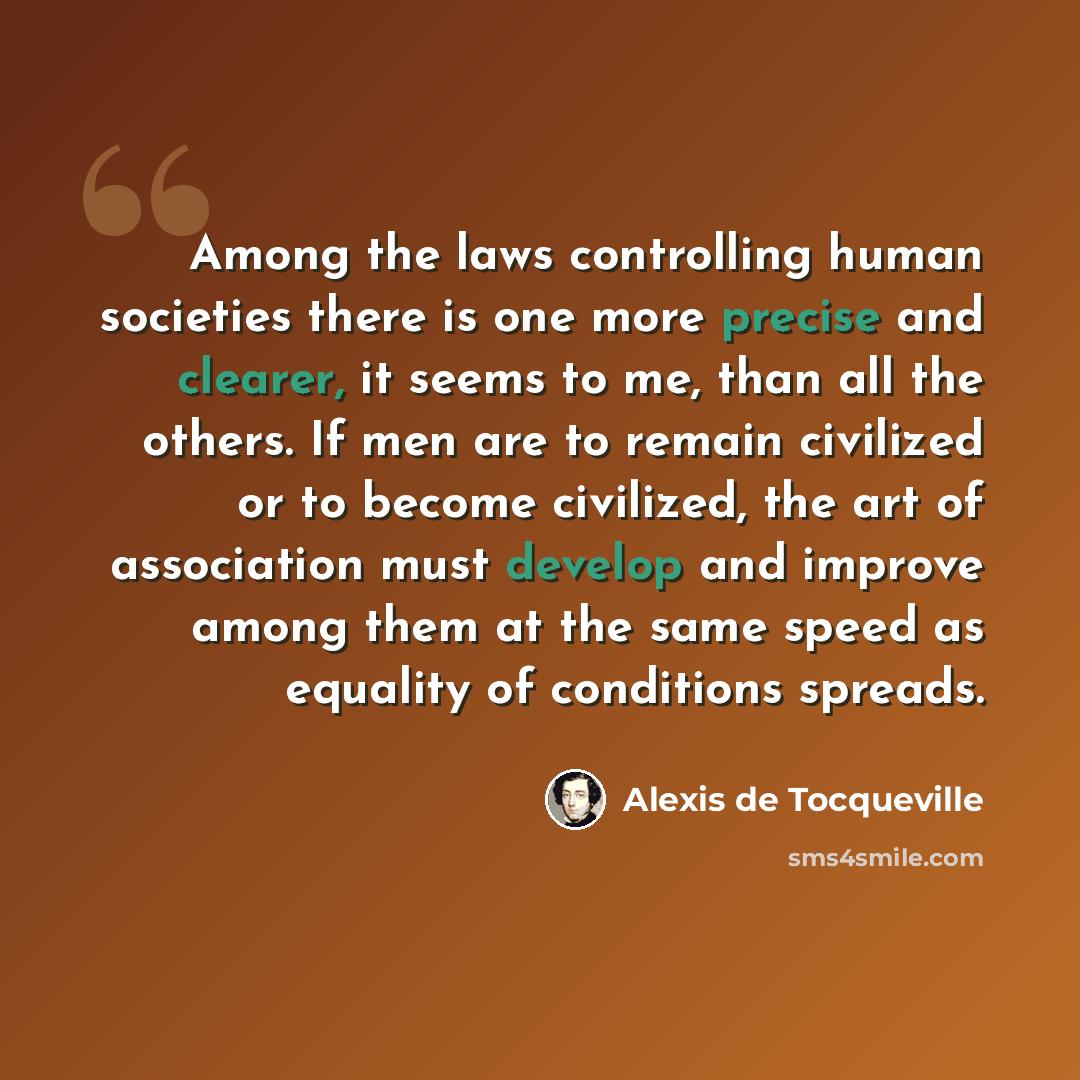 “Among the laws controlling human societies there is one more precise and clearer, it seems to me, than all the others. If men are to remain civilized or to become civilized, the art of association must develop and improve among them at the same speed as equality of conditions spreads.” quote by Alexis De Tocqueville