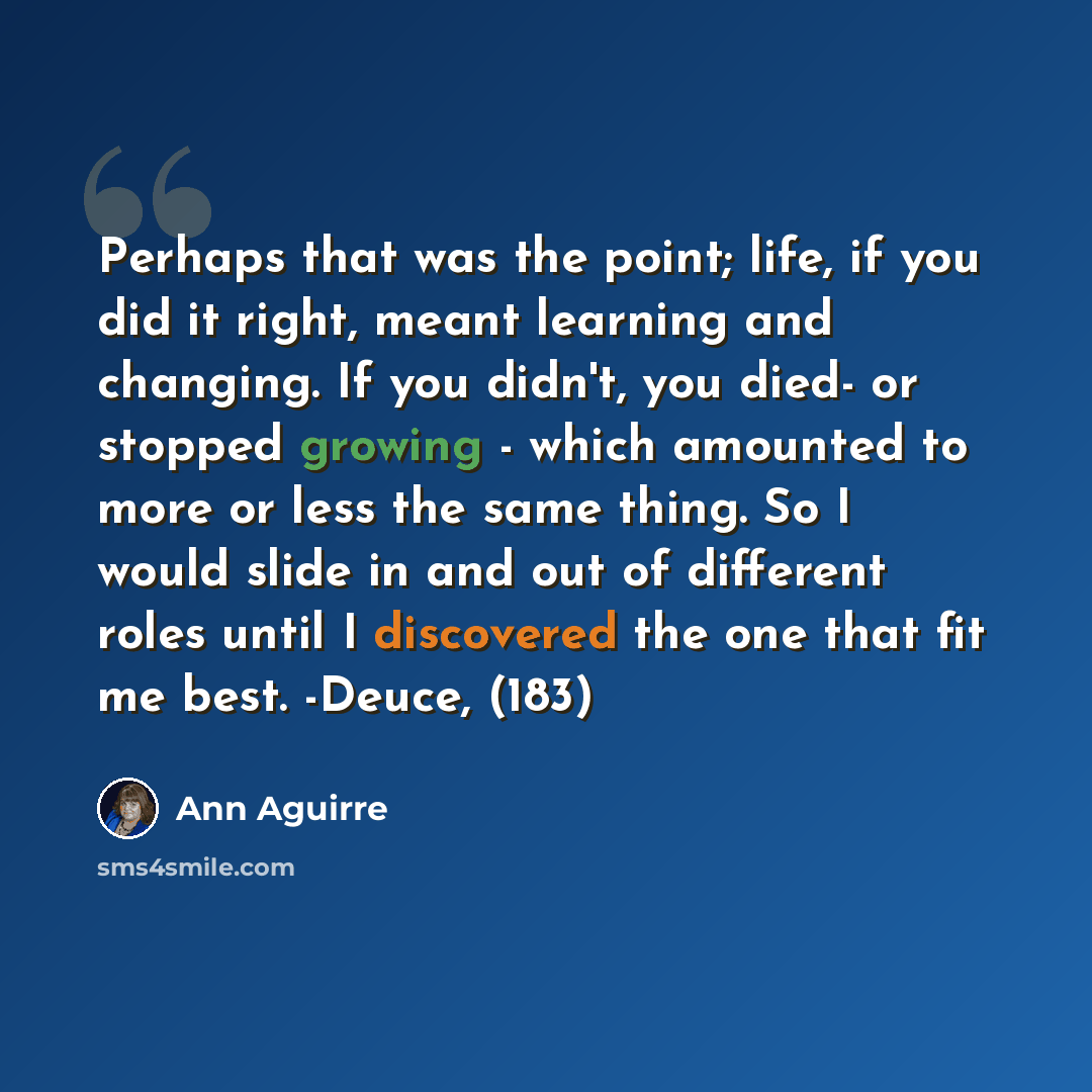 “Perhaps that was the point; life, if you did it right, meant learning and changing. If you didn't, you died- or stopped growing - which amounted to more or less the same thing. So I would slide in and out of different roles until I discovered the one that fit me best. -Deuce, (183)” quote by Ann Aguirre