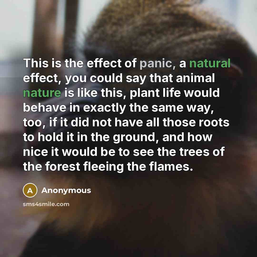 “This is the effect of panic, a natural effect, you could say that animal nature is like this, plant life would behave in exactly the same way, too, if it did not have all those roots to hold it in the ground, and how nice it would be to see the trees of the forest fleeing the flames.” quote by Anonymous