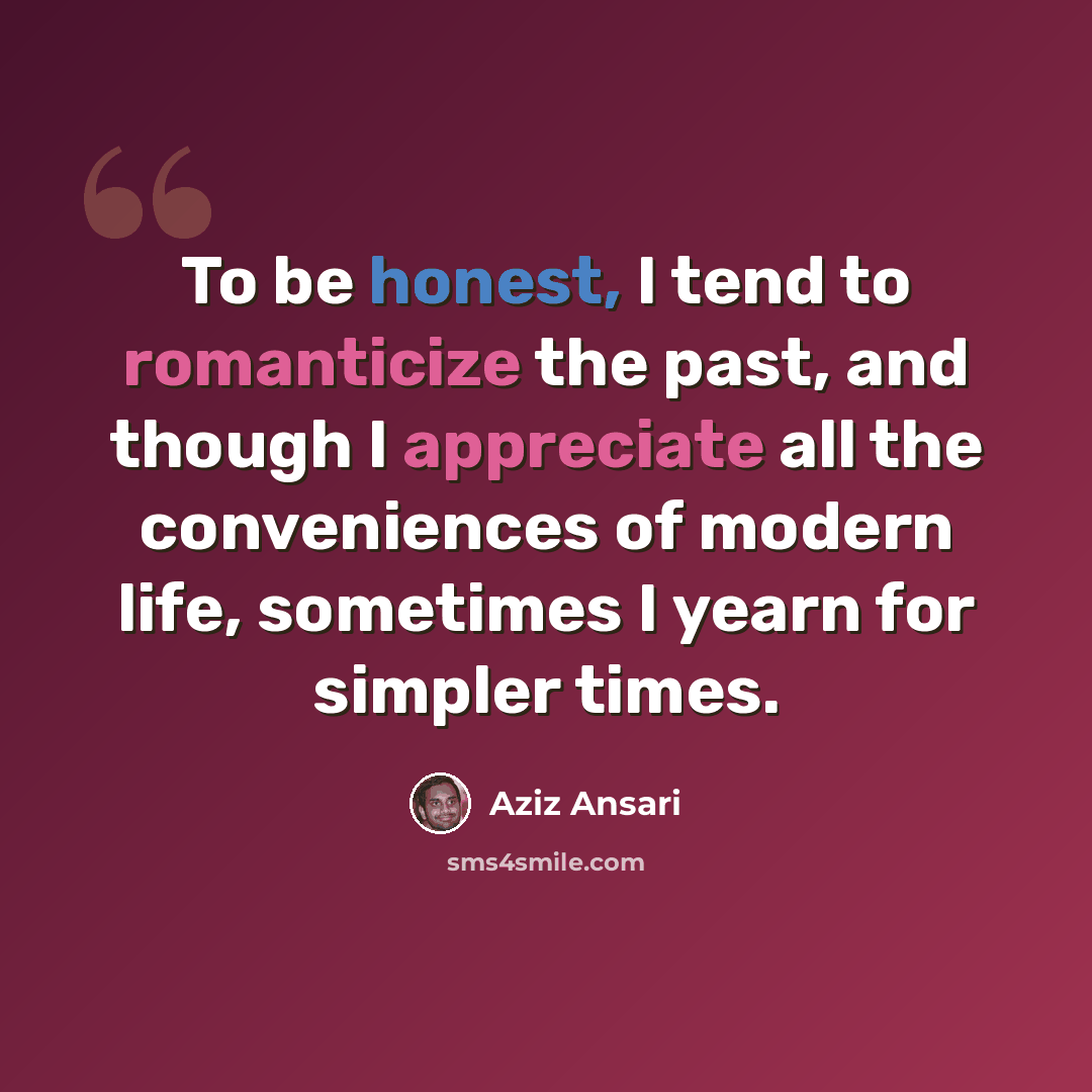 “To be honest, I tend to romanticize the past, and though I appreciate all the conveniences of modern life, sometimes I yearn for simpler times.” quote by Aziz Ansari