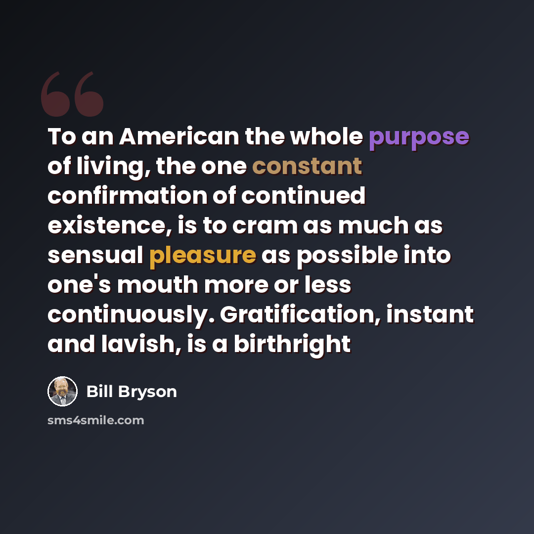 “To an American the whole purpose of living, the one constant confirmation of continued existence, is to cram as much as sensual pleasure as possible into one's mouth more or less continuously. Gratification, instant and lavish, is a birthright” quote by Bill Bryson