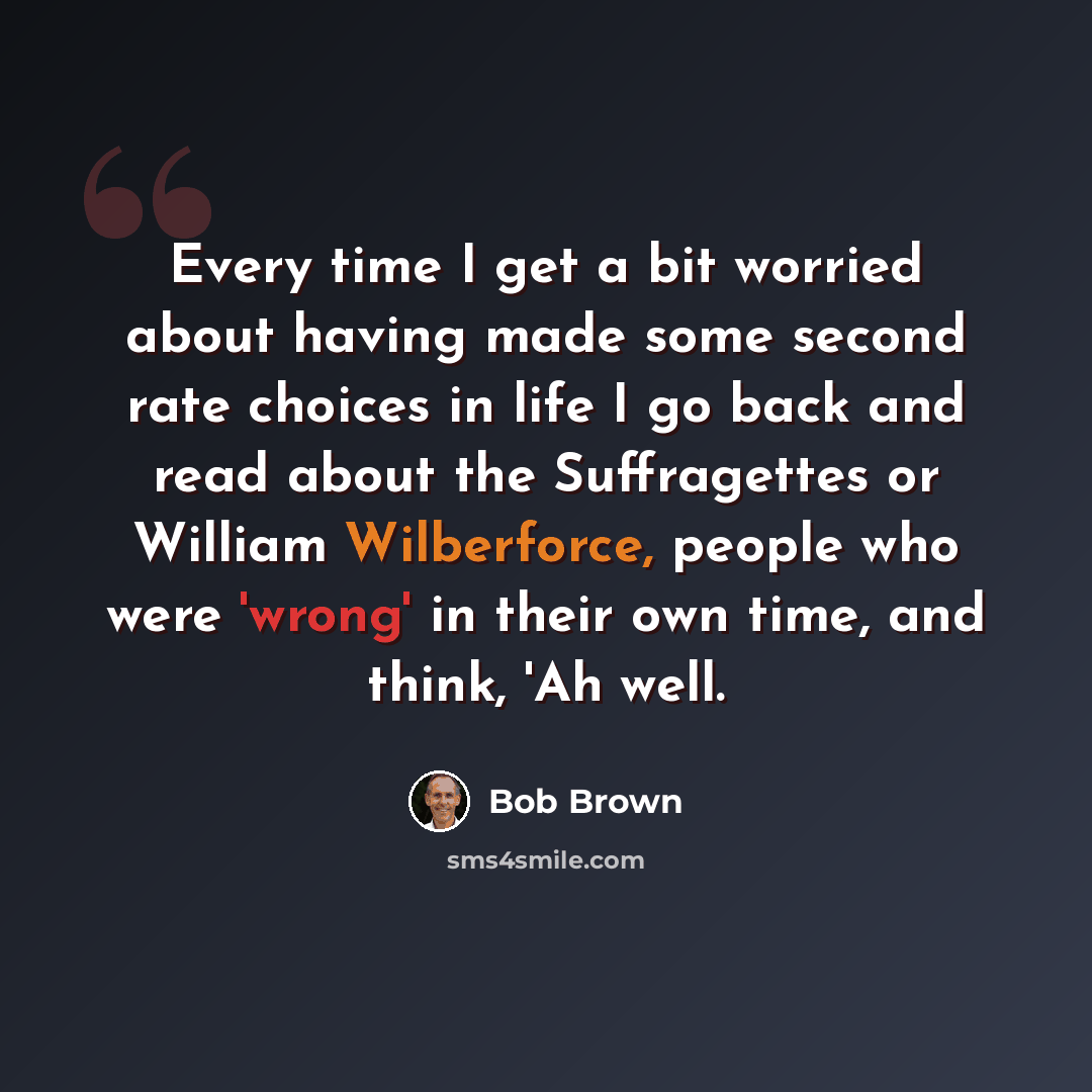 “Every time I get a bit worried about having made some second rate choices in life I go back and read about the Suffragettes or William Wilberforce, people who were 'wrong' in their own time, and think, 'Ah well.” quote by Bob Brown
