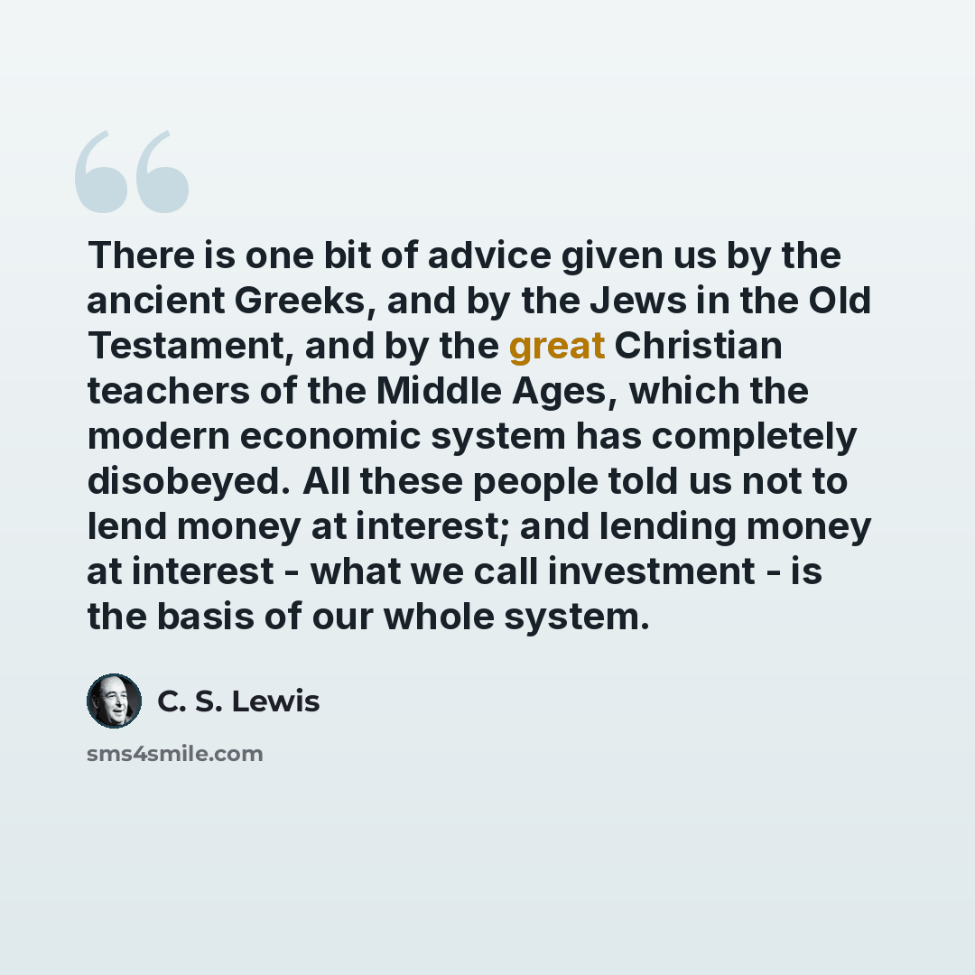 “There is one bit of advice given us by the ancient Greeks, and by the Jews in the Old Testament, and by the great Christian teachers of the Middle Ages, which the modern economic system has completely disobeyed. All these people told us not to lend money at interest; and lending money at interest…” quote by C. S. Lewis