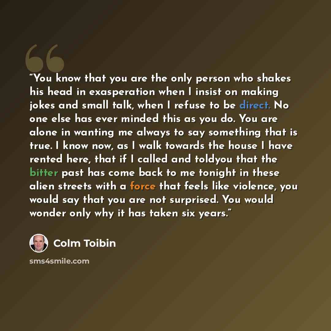 “You know that you are the only person who shakes his head in exasperation when I insist on making jokes and small talk, when I refuse to be direct. No one else has ever minded this as you do. You are alone in wanting me always to say something that is true. I know now, as I walk towards the house…” quote by Colm Toibin