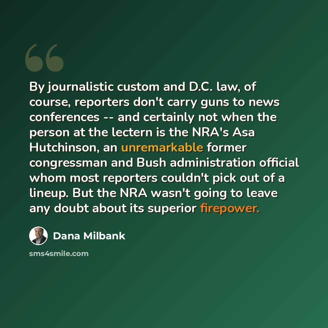 “By journalistic custom and D.C. law, of course, reporters don't carry guns to news conferences -- and certainly not when the person at the lectern is the NRA's Asa Hutchinson, an unremarkable former congressman and Bush administration official whom most reporters couldn't pick out of a lineup. But…” quote by Dana Milbank