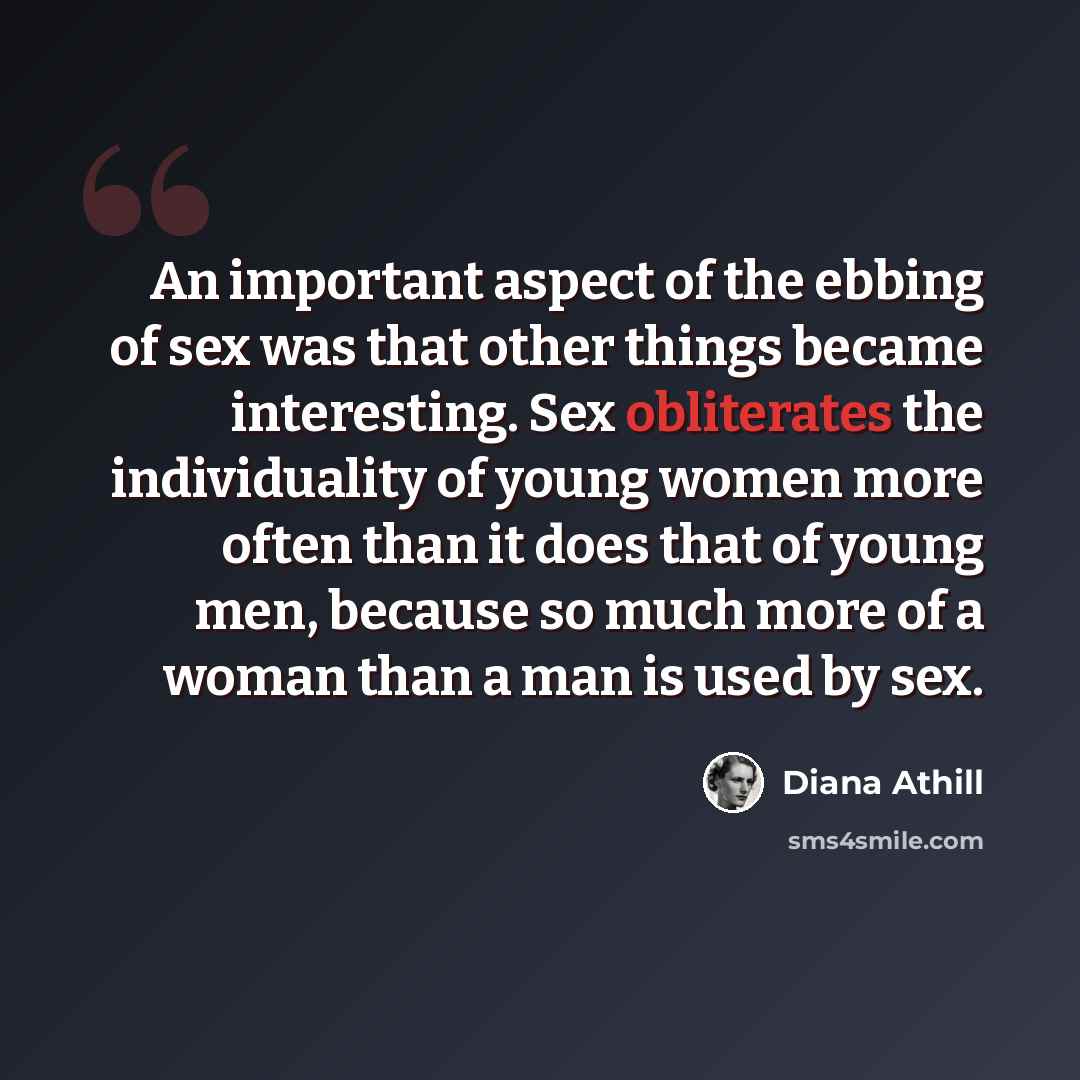 “An important aspect of the ebbing of sex was that other things became interesting. Sex obliterates the individuality of young women more often than it does that of young men, because so much more of a woman than a man is used by sex.” quote by Diana Athill