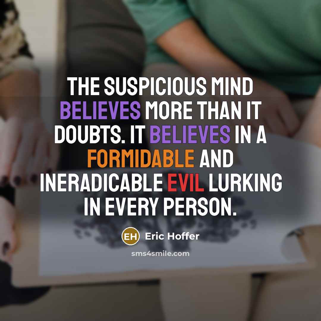 “The suspicious mind believes more than it doubts. It believes in a formidable and ineradicable evil lurking in every person.” quote by Eric Hoffer