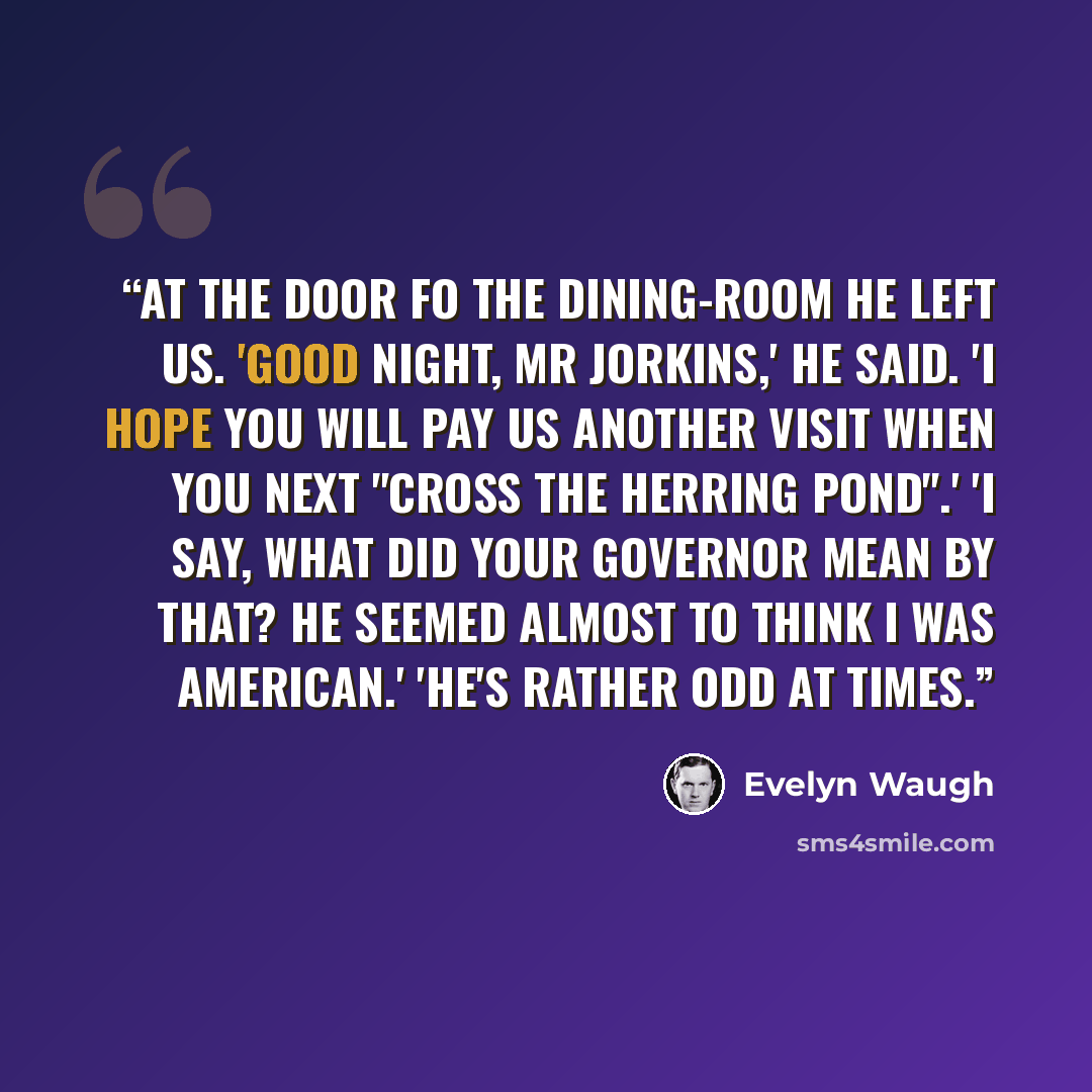 “At the door fo the dining-room he left us. 'Good night, Mr Jorkins,' he said. 'I hope you will pay us another visit when you next "cross the herring pond".' 'I say, what did your governor mean by that? He seemed almost to think I was American.' 'He's rather odd at times.” quote by Evelyn Waugh
