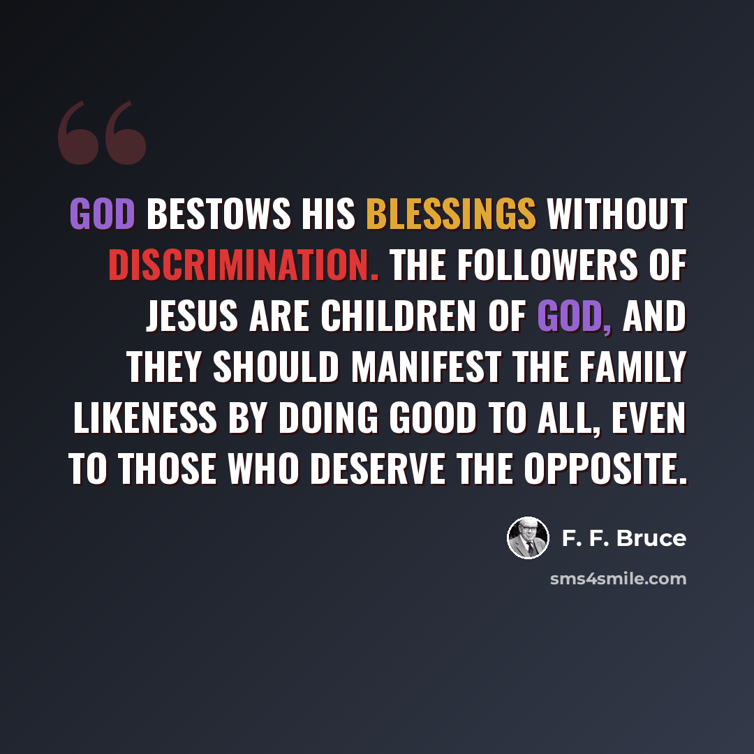 “God bestows His blessings without discrimination. The followers of Jesus are children of God, and they should manifest the family likeness by doing good to all, even to those who deserve the opposite.” quote by F. F. Bruce