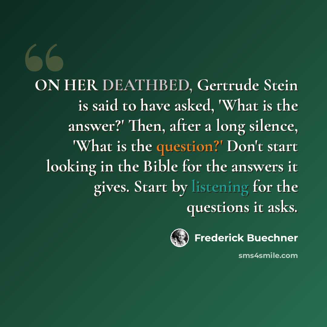 “ON HER DEATHBED, Gertrude Stein is said to have asked, 'What is the answer?' Then, after a long silence, 'What is the question?' Don't start looking in the Bible for the answers it gives. Start by listening for the questions it asks.” quote by Frederick Buechner