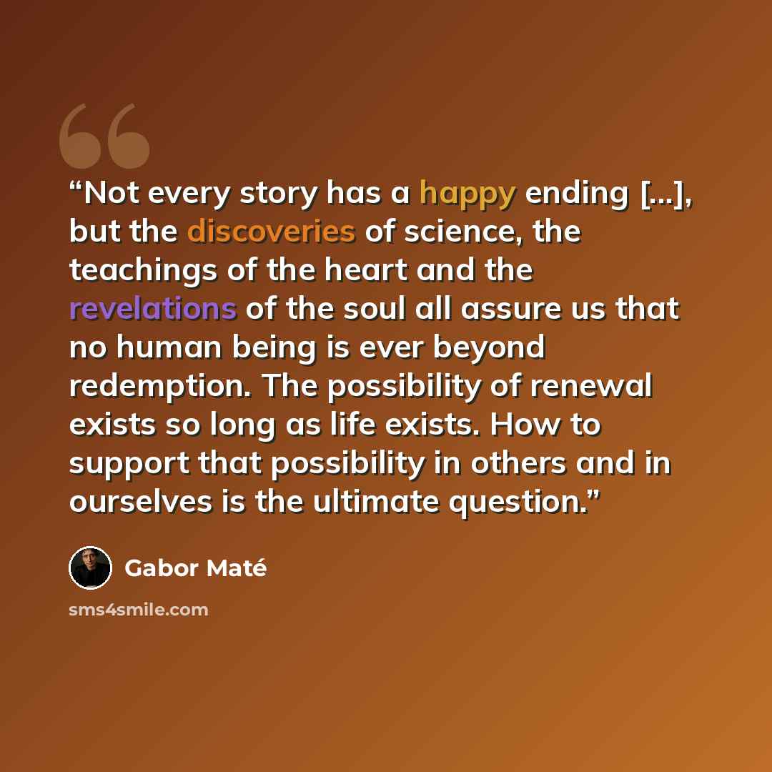 “Not every story has a happy ending [...], but the discoveries of science, the teachings of the heart and the revelations of the soul all assure us that no human being is ever beyond redemption. The possibility of renewal exists so long as life exists. How to support that possibility in others and…” quote by Gabor Maté