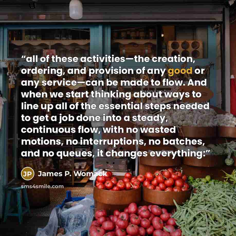 “all of these activities—the creation, ordering, and provision of any good or any service—can be made to flow. And when we start thinking about ways to line up all of the essential steps needed to get a job done into a steady, continuous flow, with no wasted motions, no interruptions, no batches…” quote by James P. Womack