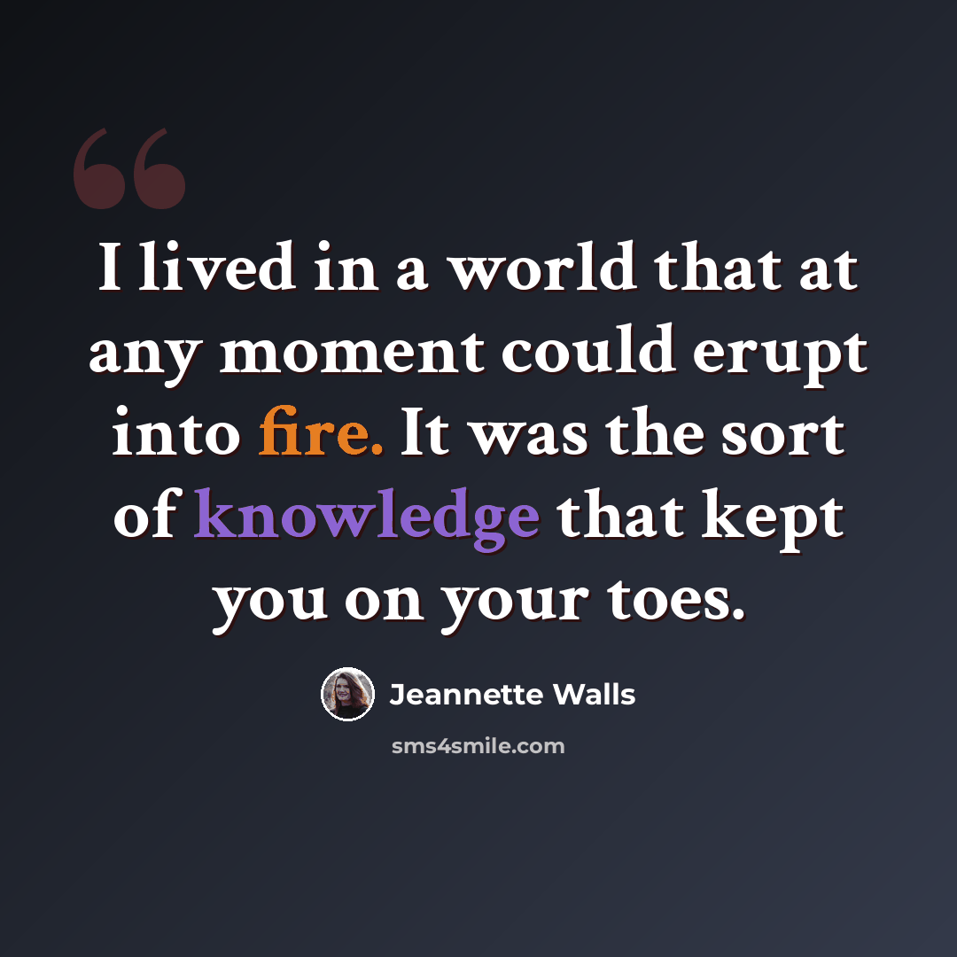 “I lived in a world that at any moment could erupt into fire. It was the sort of knowledge that kept you on your toes.” quote by Jeannette Walls
