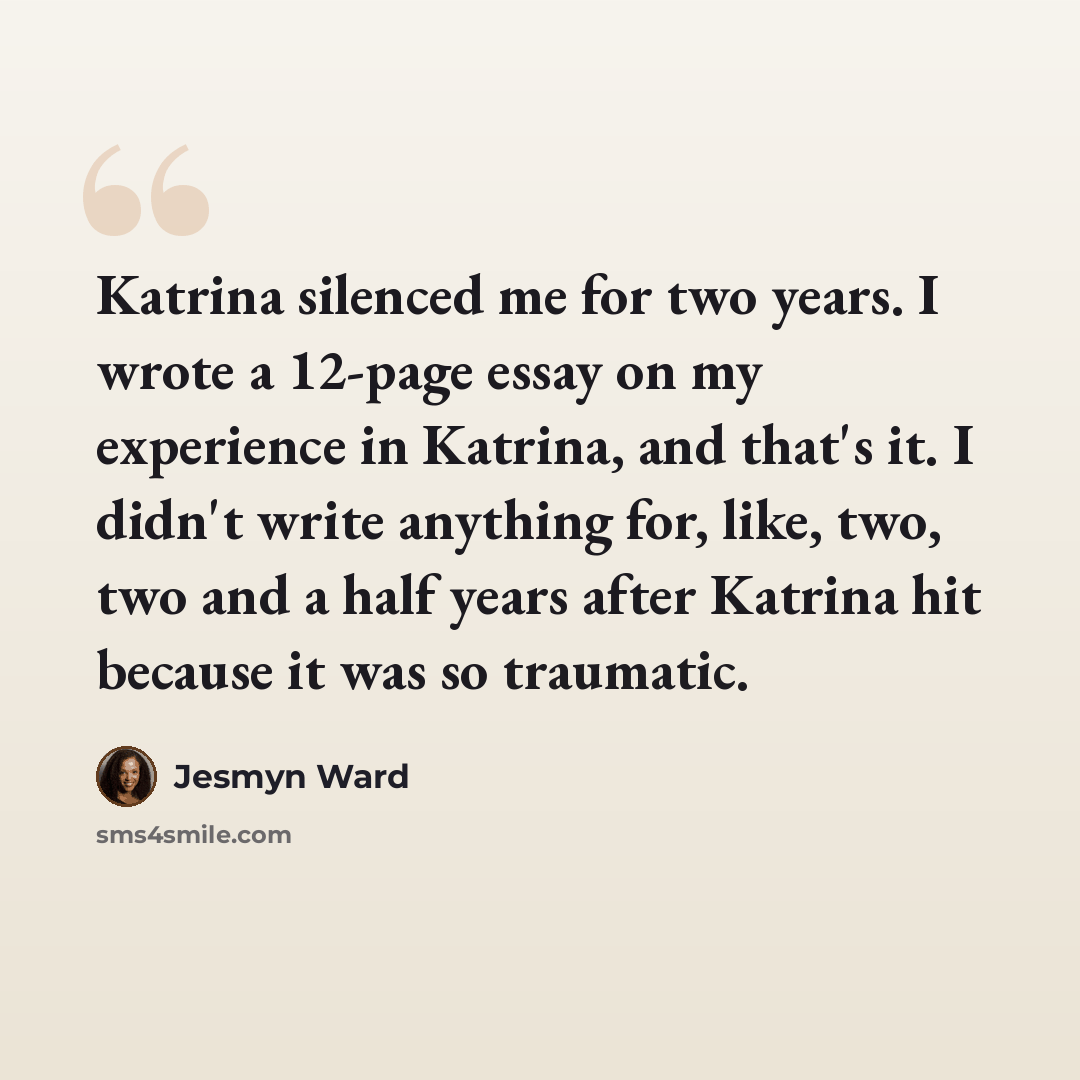“Katrina silenced me for two years. I wrote a 12-page essay on my experience in Katrina, and that's it. I didn't write anything for, like, two, two and a half years after Katrina hit because it was so traumatic.” quote by Jesmyn Ward