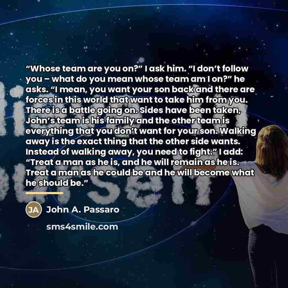 “Whose team are you on?” I ask him. “I don’t follow you – what do you mean whose team am I on?” he asks. “I mean, you want your son back and there are forces in this world that want to take him from you. There is a battle going on. Sides have been taken, John’s team is his family and the other team…” quote by John A. Passaro