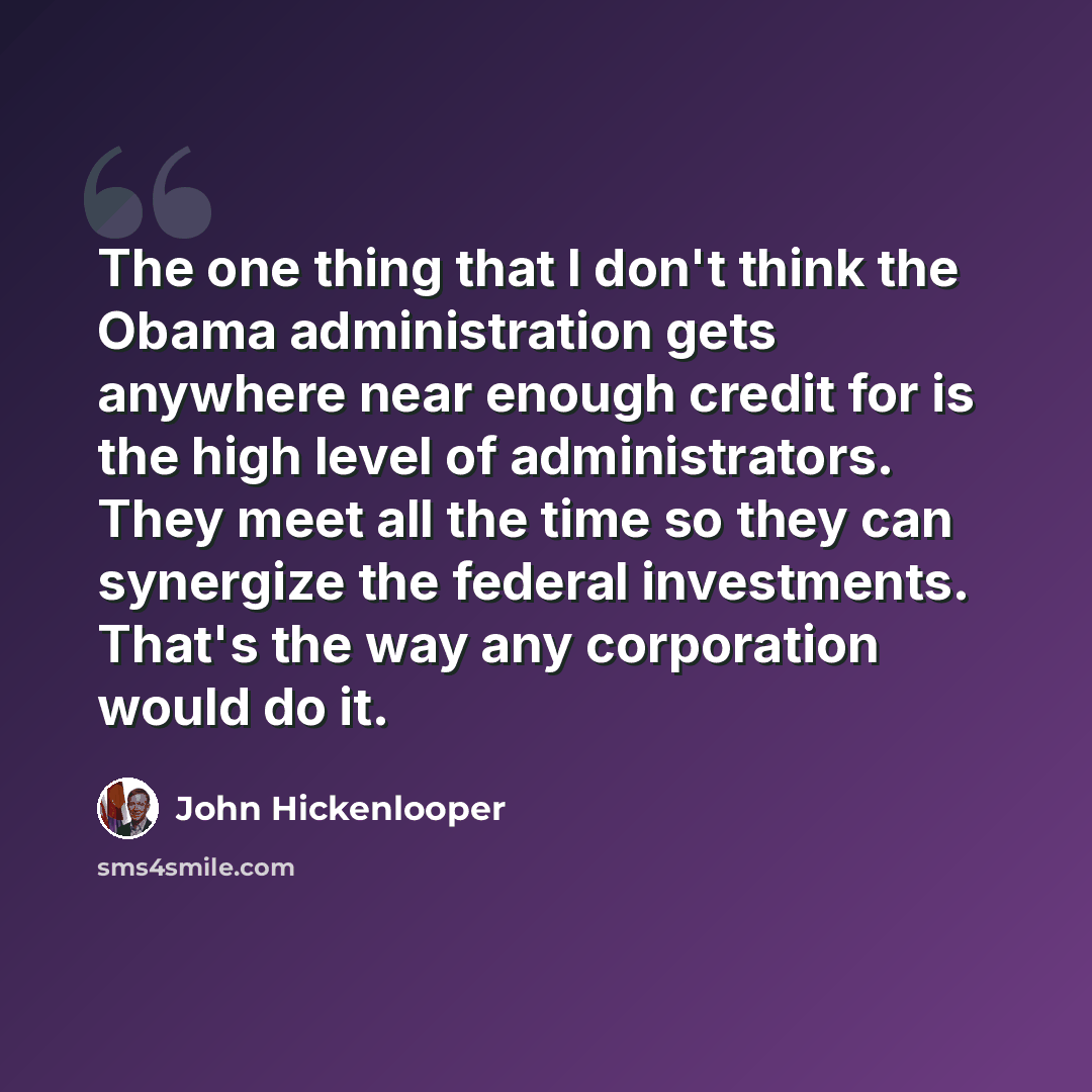 “The one thing that I don't think the Obama administration gets anywhere near enough credit for is the high level of administrators. They meet all the time so they can synergize the federal investments. That's the way any corporation would do it.” quote by John Hickenlooper