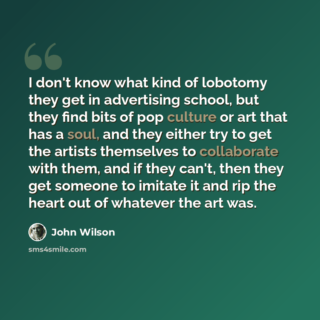 “I don't know what kind of lobotomy they get in advertising school, but they find bits of pop culture or art that has a soul, and they either try to get the artists themselves to collaborate with them, and if they can't, then they get someone to imitate it and rip the heart out of whatever the art…” quote by John Wilson