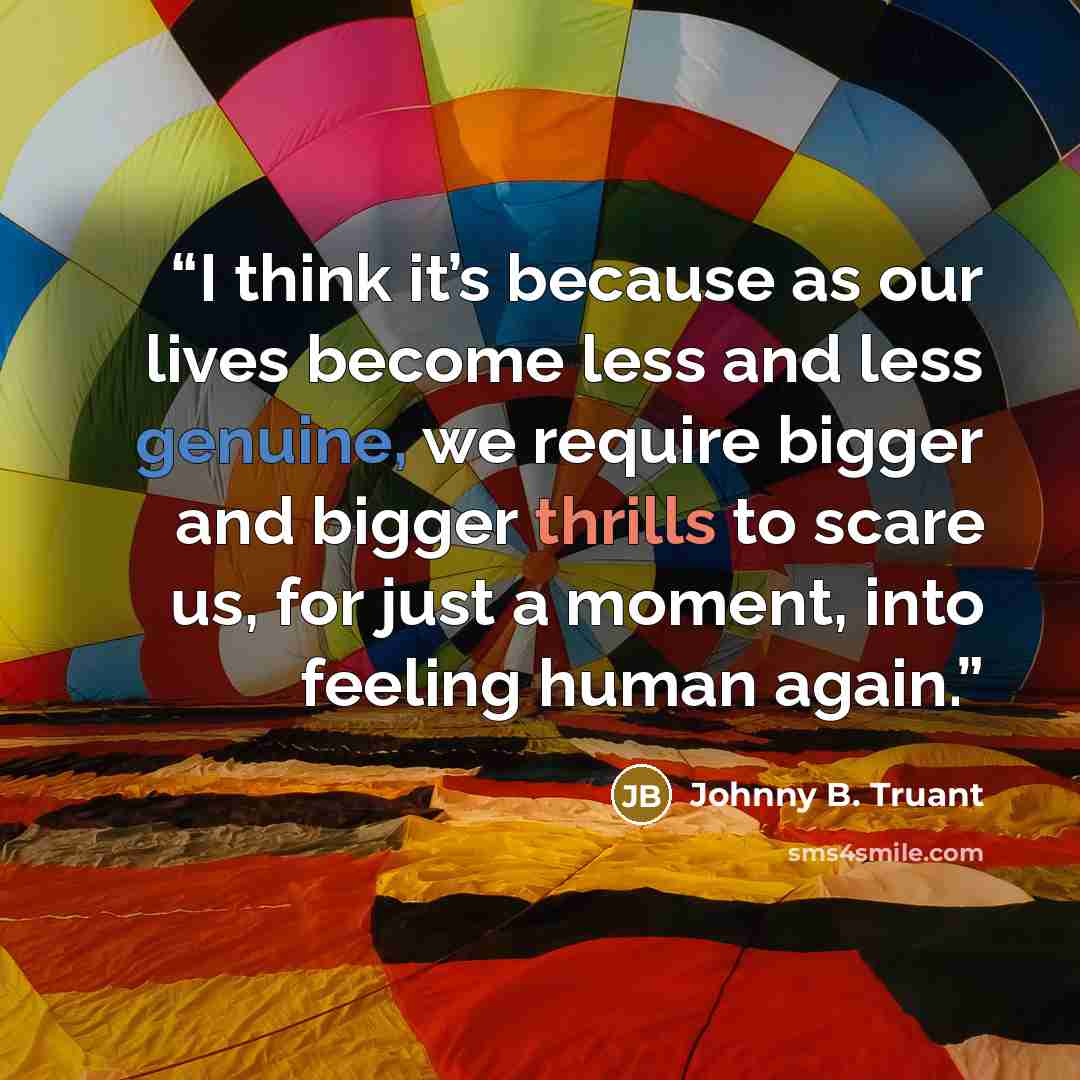 “I think it’s because as our lives become less and less genuine, we require bigger and bigger thrills to scare us, for just a moment, into feeling human again.” quote by Johnny B. Truant