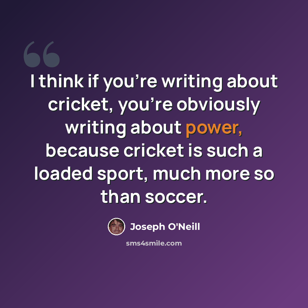“I think if you're writing about cricket, you're obviously writing about power, because cricket is such a loaded sport, much more so than soccer.” quote by Joseph O'Neill
