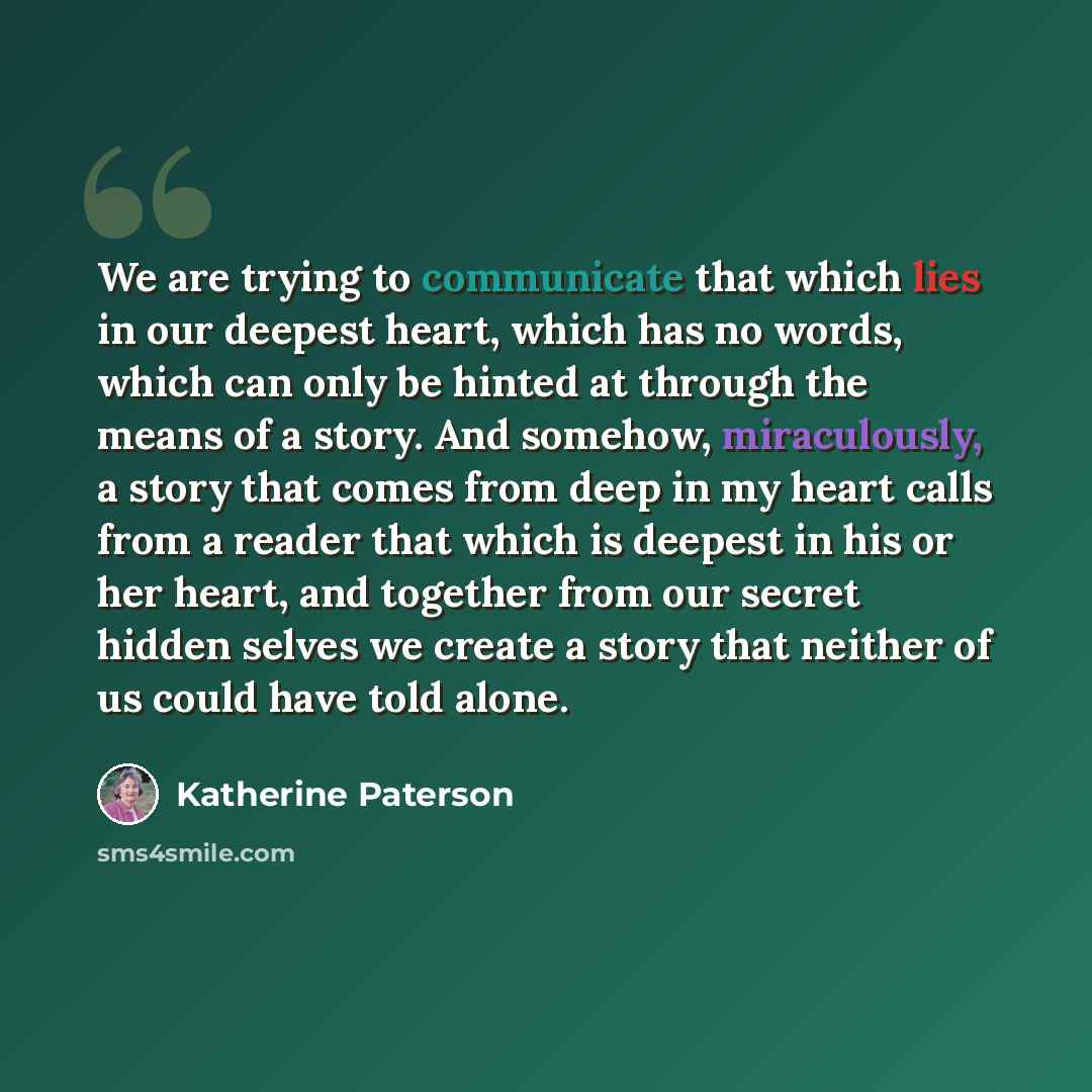 “We are trying to communicate that which lies in our deepest heart, which has no words, which can only be hinted at through the means of a story. And somehow, miraculously, a story that comes from deep in my heart calls from a reader that which is deepest in his or her heart, and together from our…” quote by Katherine Paterson