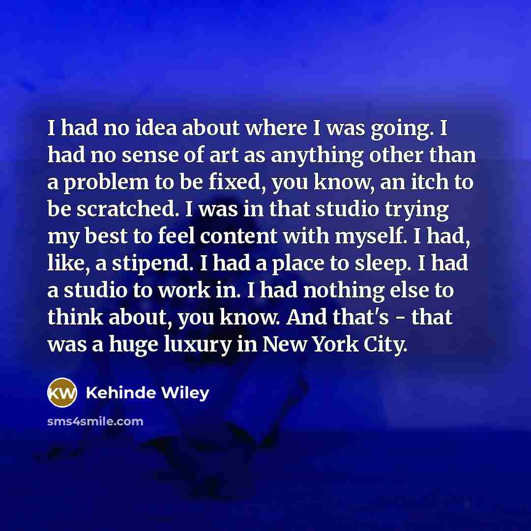 “I had no idea about where I was going. I had no sense of art as anything other than a problem to be fixed, you know, an itch to be scratched. I was in that studio trying my best to feel content with myself. I had, like, a stipend. I had a place to sleep. I had a studio to work in. I had nothing…” quote by Kehinde Wiley