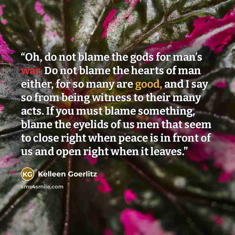 “Oh, do not blame the gods for man’s war. Do not blame the hearts of man either, for so many are good, and I say so from being witness to their many acts. If you must blame something, blame the eyelids of us men that seem to close right when peace is in front of us and open right when it leaves.” quote by Kelleen Goerlitz
