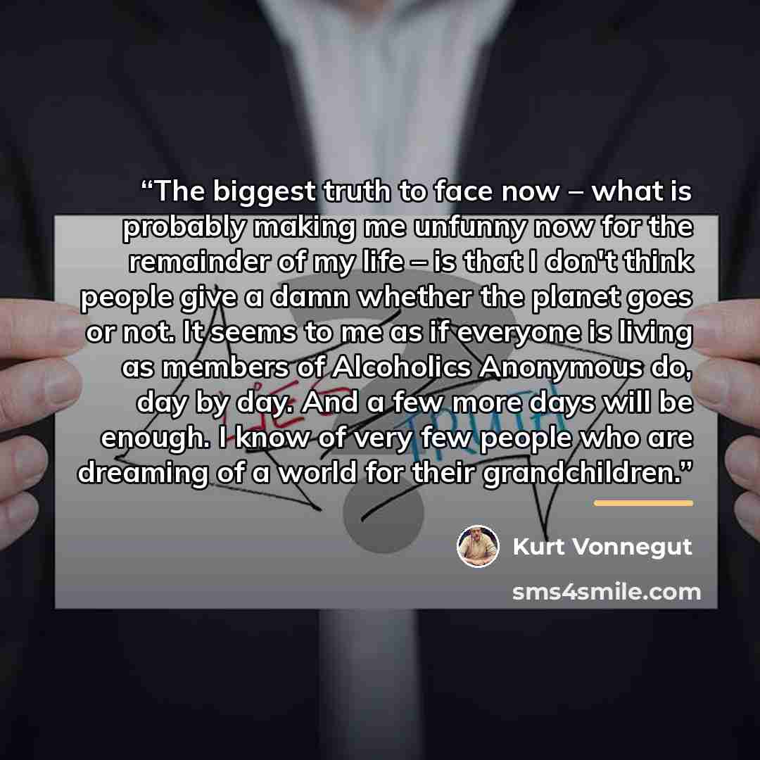 “The biggest truth to face now – what is probably making me unfunny now for the remainder of my life – is that I don't think people give a damn whether the planet goes or not. It seems to me as if everyone is living as members of Alcoholics Anonymous do, day by day. And a few more days will be…” quote by Kurt Vonnegut