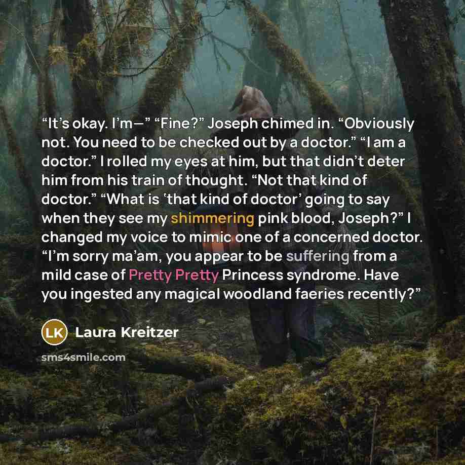 “It’s okay. I’m—” “Fine?” Joseph chimed in. “Obviously not. You need to be checked out by a doctor.” “I am a doctor.” I rolled my eyes at him, but that didn’t deter him from his train of thought. “Not that kind of doctor.” “What is ‘that kind of doctor’ going to say when they see my shimmering pink…” quote by Laura Kreitzer
