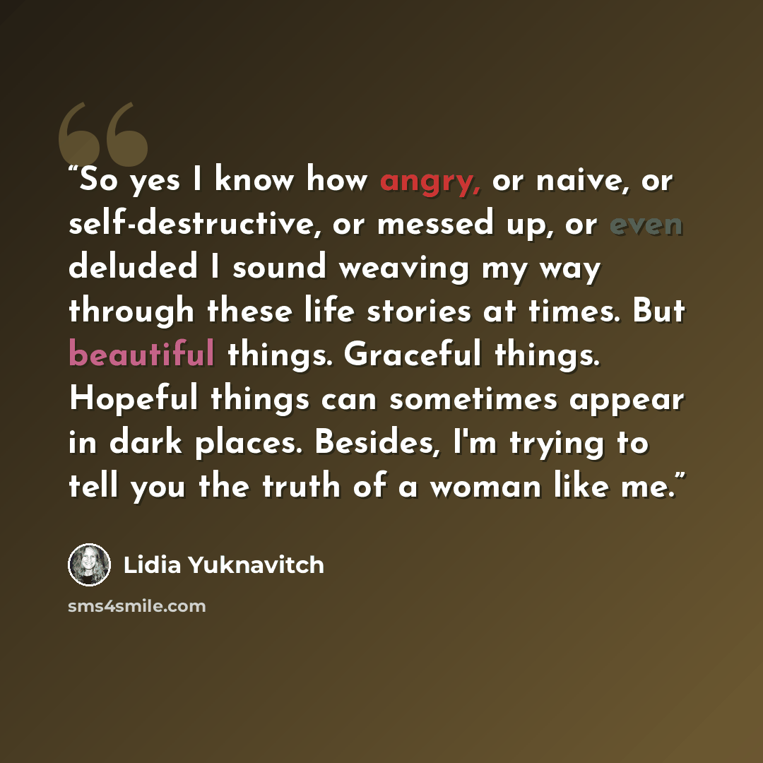 “So yes I know how angry, or naive, or self-destructive, or messed up, or even deluded I sound weaving my way through these life stories at times. But beautiful things. Graceful things. Hopeful things can sometimes appear in dark places. Besides, I'm trying to tell you the truth of a woman like me.” quote by Lidia Yuknavitch