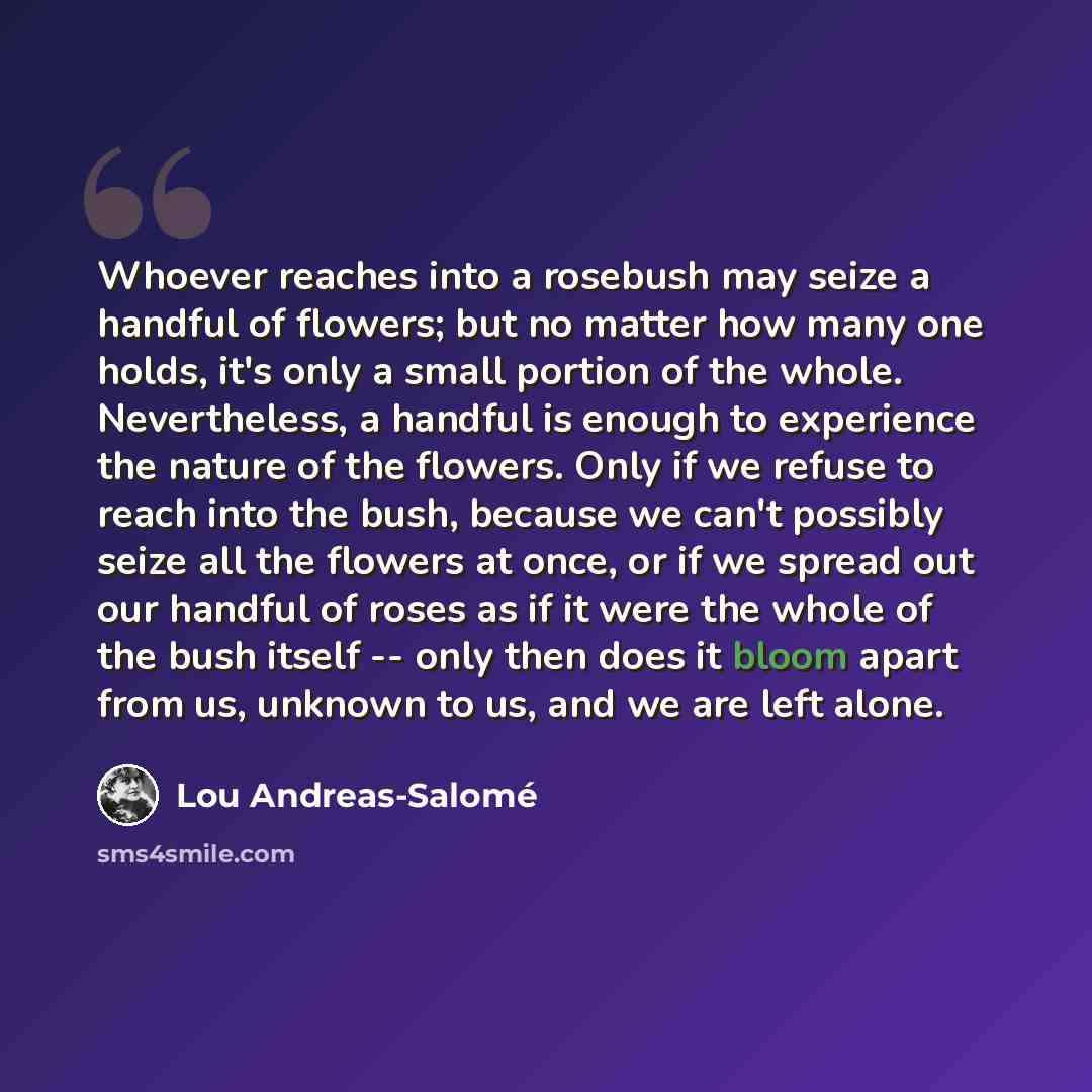 “Whoever reaches into a rosebush may seize a handful of flowers; but no matter how many one holds, it's only a small portion of the whole. Nevertheless, a handful is enough to experience the nature of the flowers. Only if we refuse to reach into the bush, because we can't possibly seize all the…” quote by Lou Andreas-Salomé