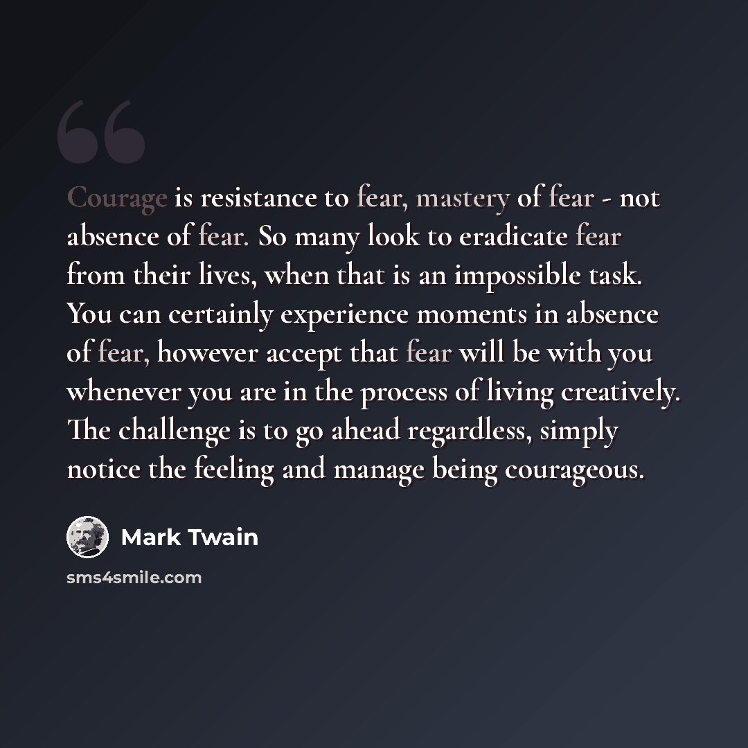 “Courage is resistance to fear, mastery of fear - not absence of fear. So many look to eradicate fear from their lives, when that is an impossible task. You can certainly experience moments in absence of fear, however accept that fear will be with you whenever you are in the process of living…” quote by Mark Twain