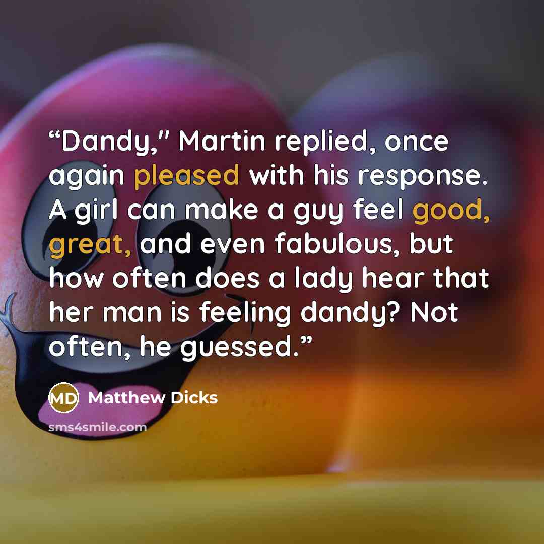 “Dandy," Martin replied, once again pleased with his response. A girl can make a guy feel good, great, and even fabulous, but how often does a lady hear that her man is feeling dandy? Not often, he guessed.” quote by Matthew Dicks