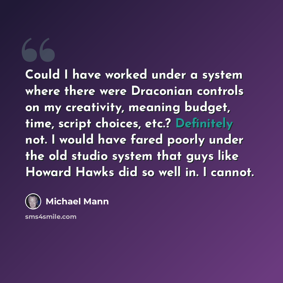 “Could I have worked under a system where there were Draconian controls on my creativity, meaning budget, time, script choices, etc.? Definitely not. I would have fared poorly under the old studio system that guys like Howard Hawks did so well in. I cannot.” quote by Michael Mann