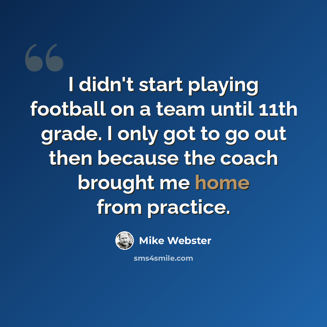 “I didn't start playing football on a team until 11th grade. I only got to go out then because the coach brought me home from practice.” quote by Mike Webster