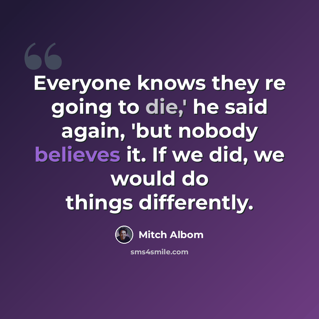 “Everyone knows they re going to die,' he said again, 'but nobody believes it. If we did, we would do things differently.” quote by Mitch Albom