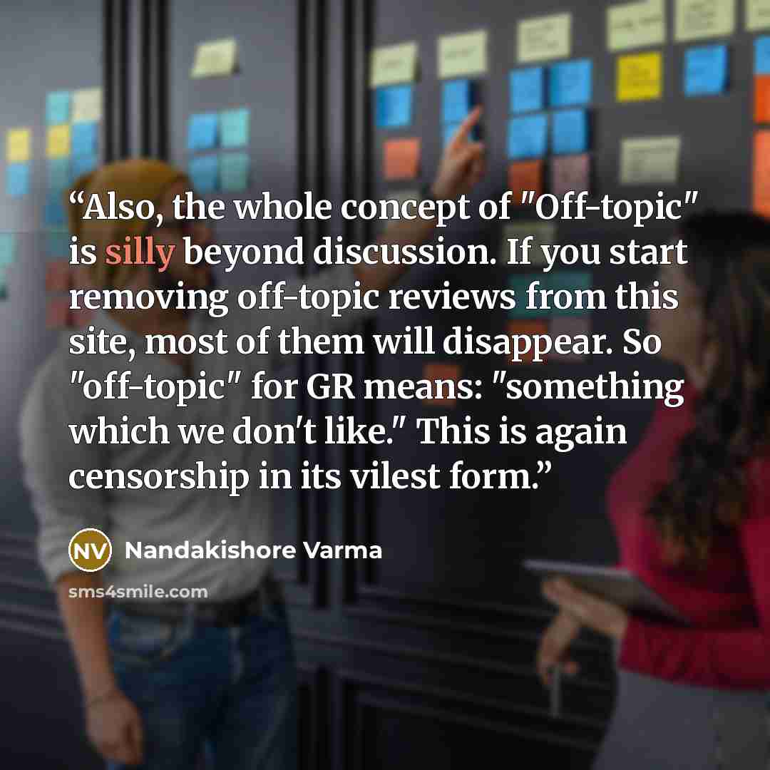 “Also, the whole concept of "Off-topic" is silly beyond discussion. If you start removing off-topic reviews from this site, most of them will disappear. So "off-topic" for GR means: "something which we don't like." This is again censorship in its vilest form.” quote by Nandakishore Varma