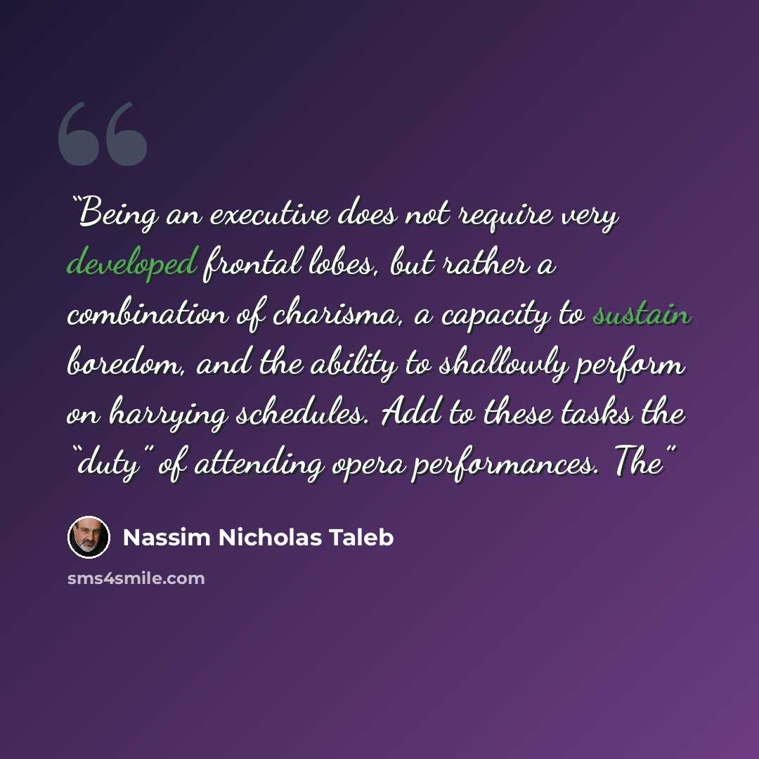 “Being an executive does not require very developed frontal lobes, but rather a combination of charisma, a capacity to sustain boredom, and the ability to shallowly perform on harrying schedules. Add to these tasks the “duty” of attending opera performances. The” quote by Nassim Nicholas Taleb