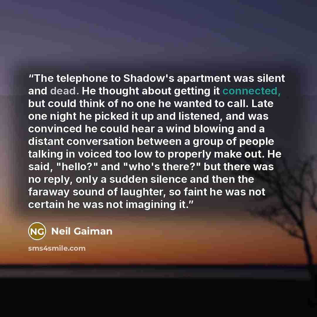 “The telephone to Shadow's apartment was silent and dead. He thought about getting it connected, but could think of no one he wanted to call. Late one night he picked it up and listened, and was convinced he could hear a wind blowing and a distant conversation between a group of people talking in…” quote by Neil Gaiman