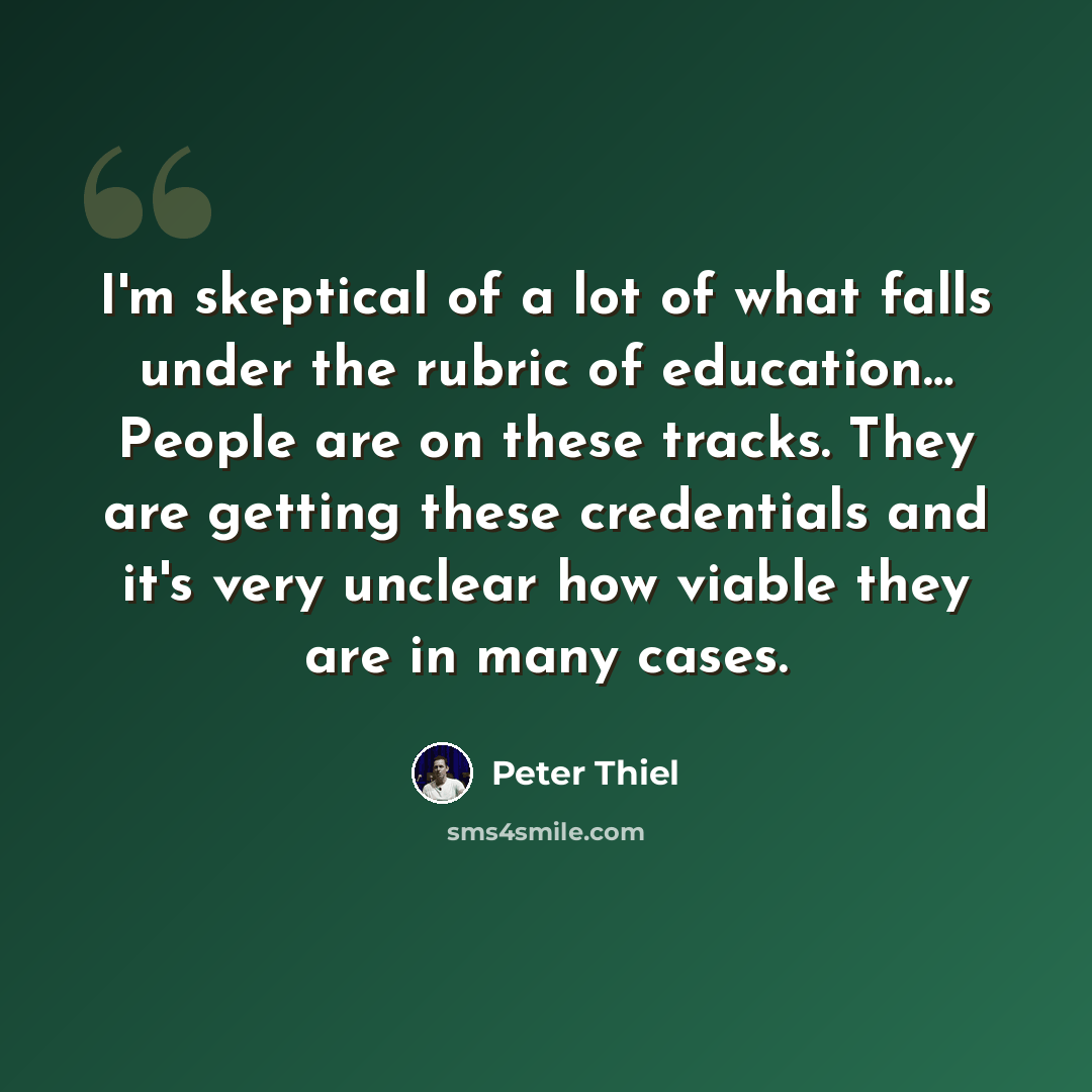 “I'm skeptical of a lot of what falls under the rubric of education… People are on these tracks. They are getting these credentials and it's very unclear how viable they are in many cases.” quote by Peter Thiel