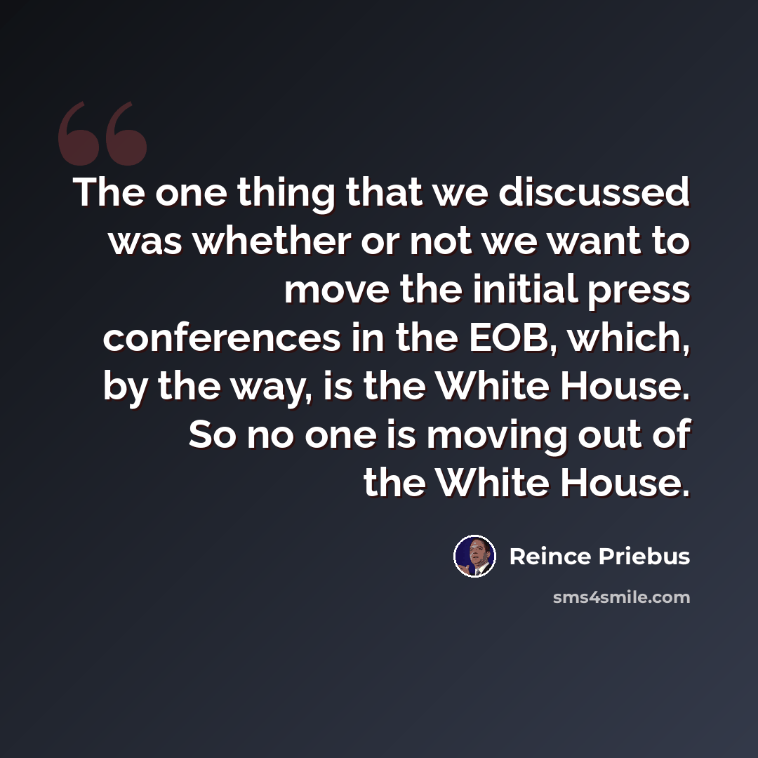 “The one thing that we discussed was whether or not we want to move the initial press conferences in the EOB, which, by the way, is the White House. So no one is moving out of the White House.” quote by Reince Priebus