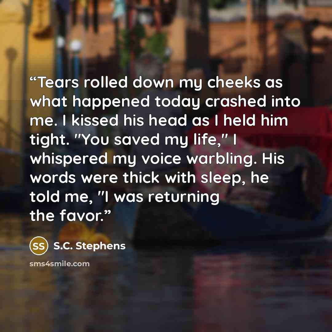 “Tears rolled down my cheeks as what happened today crashed into me. I kissed his head as I held him tight. "You saved my life," I whispered my voice warbling. His words were thick with sleep, he told me, "I was returning the favor.” quote by S.C. Stephens