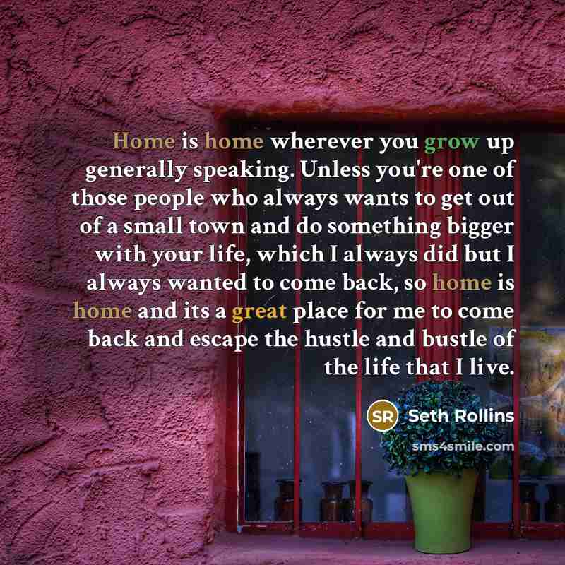 “Home is home wherever you grow up generally speaking. Unless you're one of those people who always wants to get out of a small town and do something bigger with your life, which I always did but I always wanted to come back, so home is home and its a great place for me to come back and escape the…” quote by Seth Rollins