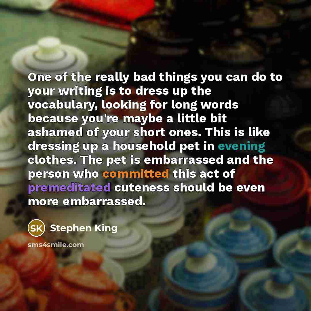 “One of the really bad things you can do to your writing is to dress up the vocabulary, looking for long words because you're maybe a little bit ashamed of your short ones. This is like dressing up a household pet in evening clothes. The pet is embarrassed and the person who committed this act of…” quote by Stephen King